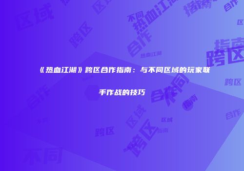 《热血江湖》跨区合作指南：与不同区域的玩家联手作战的技巧