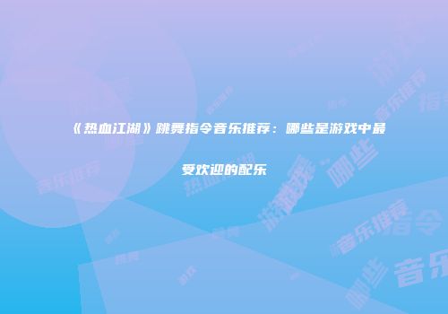 《热血江湖》跳舞指令音乐推荐：哪些是游戏中最受欢迎的配乐