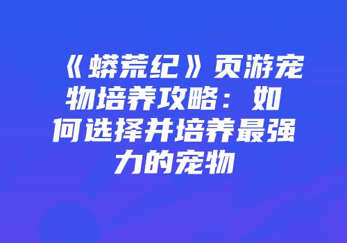 《蟒荒纪》页游宠物培养攻略:如何选择并培养最强力的宠物