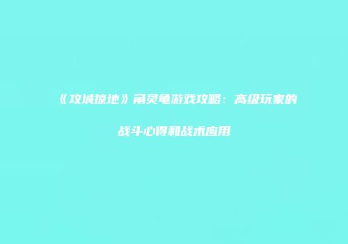 《攻城掠地》角灵龟游戏攻略：高级玩家的战斗心得和战术应用