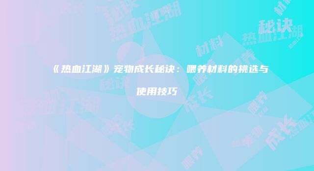 《热血江湖》宠物成长秘诀：喂养材料的挑选与使用技巧