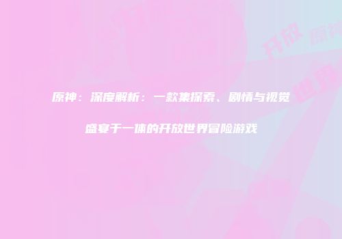 原神：深度解析：一款集探索、剧情与视觉盛宴于一体的开放世界冒险游戏