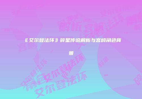 《艾尔登法环》碎星传说解析与宫崎角色背景