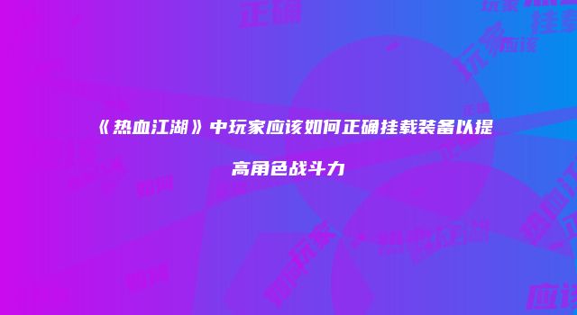 《热血江湖》中玩家应该如何正确挂载装备以提高角色战斗力