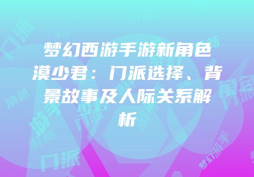 梦幻西游手游新角色漠少君：门派选择、背景故事及人际关系解析