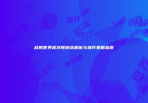 战舰世界巡洋舰炮塔解析与操作策略指南
