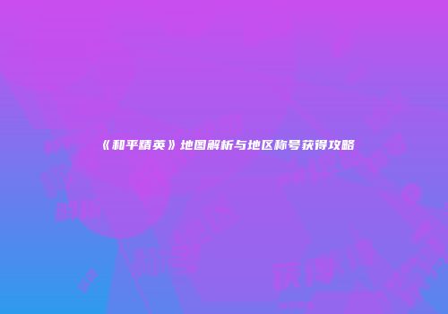 《和平精英》地图解析与地区称号获得攻略