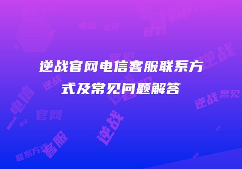 逆战官网电信客服联系方式及常见问题解答