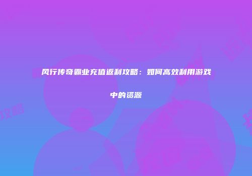 风行传奇霸业充值返利攻略：如何高效利用游戏中的资源