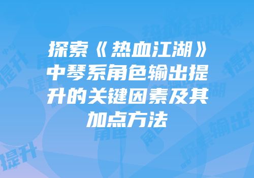 探索《热血江湖》中琴系角色输出提升的关键因素及其加点方法