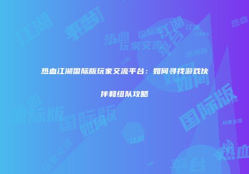 热血江湖国际版玩家交流平台：如何寻找游戏伙伴和组队攻略