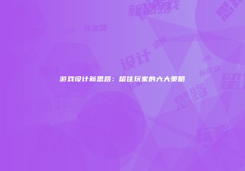 游戏设计新思路：留住玩家的六大策略