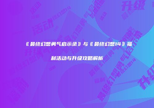 《最终幻想勇气启示录》与《最终幻想14》福利活动与升级攻略解析
