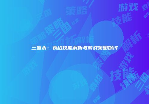 三国杀：袁绍技能解析与游戏策略探讨