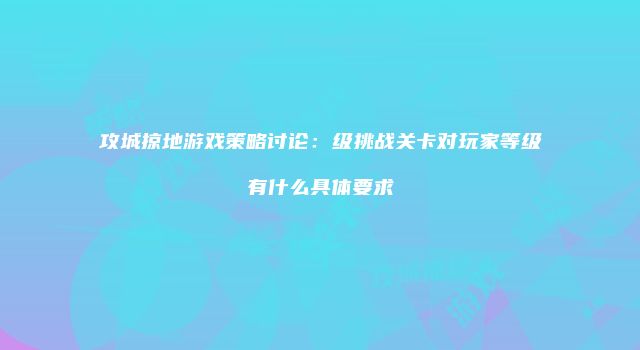 攻城掠地游戏策略讨论：级挑战关卡对玩家等级有什么具体要求