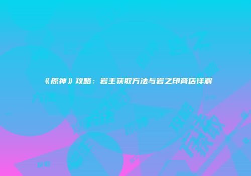 《原神》攻略：岩主获取方法与岩之印商店详解