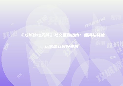 《攻城掠地天降》社交互动指南：如何与其他玩家建立良好关系