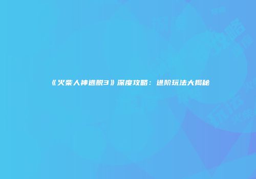 《火柴人神逃脱3》深度攻略：进阶玩法大揭秘