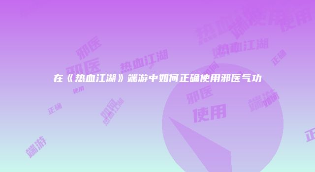在《热血江湖》端游中如何正确使用邪医气功