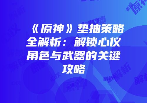 《原神》垫抽策略全解析：解锁心仪角色与武器的关键攻略