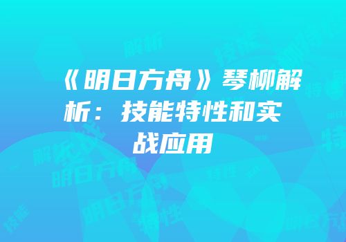 《明日方舟》琴柳解析：技能特性和实战应用