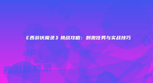 《西游伏魔录》挑战攻略：刺激任务与实战技巧