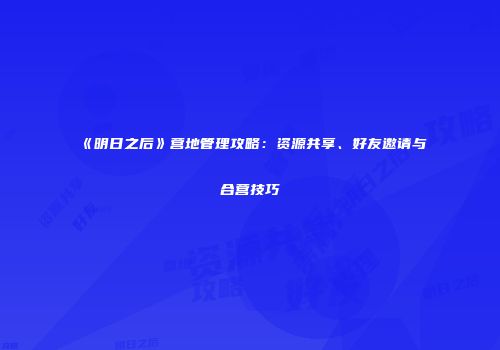 《明日之后》营地管理攻略：资源共享、好友邀请与合营技巧