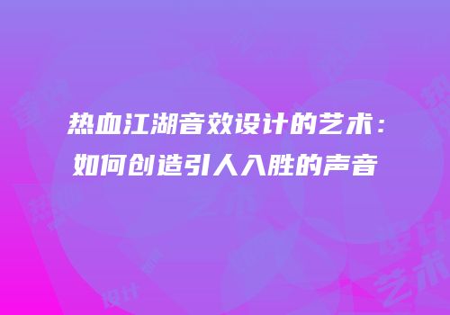 热血江湖音效设计的艺术：如何创造引人入胜的声音