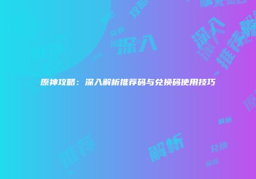 原神攻略：深入解析推荐码与兑换码使用技巧