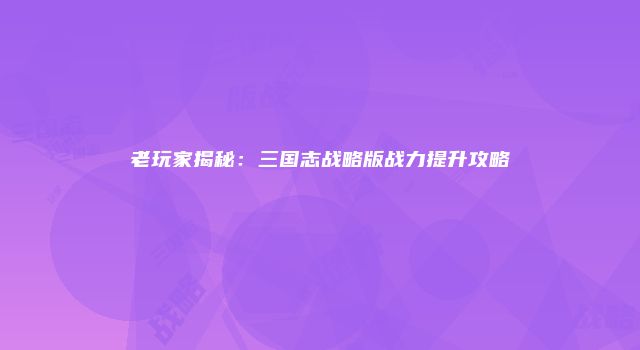 老玩家揭秘：三国志战略版战力提升攻略