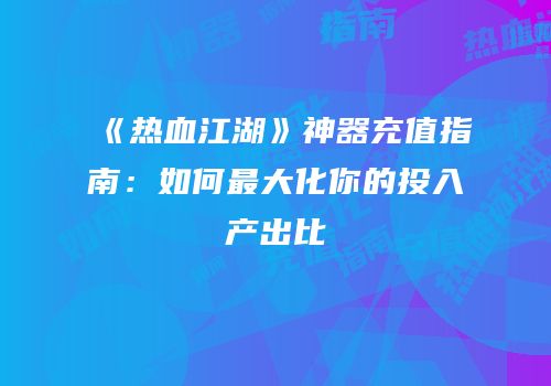 《热血江湖》神器充值指南：如何最大化你的投入产出比