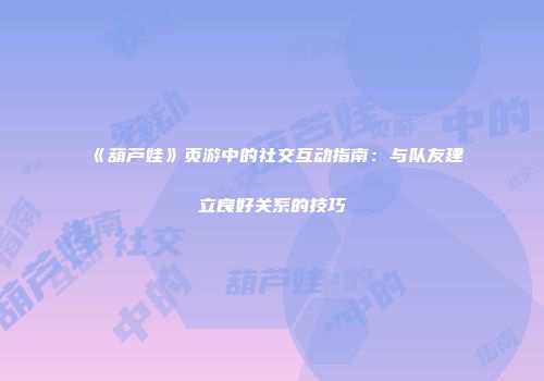 《葫芦娃》页游中的社交互动指南：与队友建立良好关系的技巧