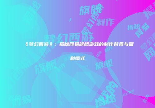 《梦幻西游》：揭秘网易旗舰游戏的制作背景与盈利模式