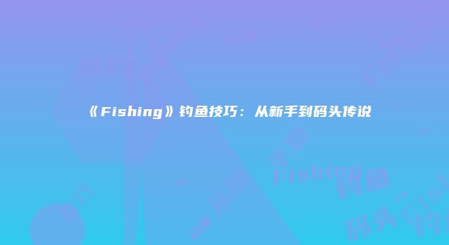 《Fishing》钓鱼技巧：从新手到码头传说