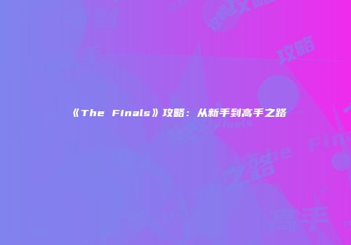 《The Finals》攻略：从新手到高手之路