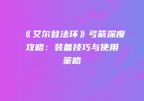 《艾尔登法环》弓箭深度攻略：装备技巧与使用策略