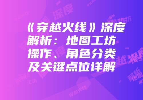《穿越火线》深度解析：地图工坊操作、角色分类及关键点位详解