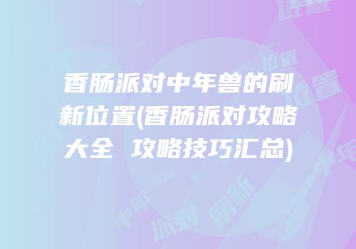 香肠派对中年兽的刷新位置(香肠派对攻略大全 攻略技巧汇总)