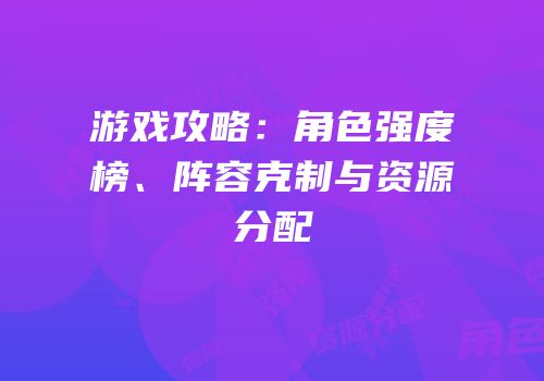 游戏攻略：角色强度榜、阵容克制与资源分配