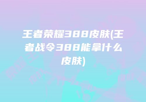 王者荣耀388皮肤(王者战令388能拿什么皮肤)