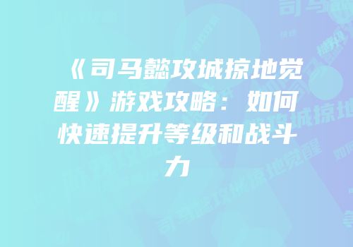 《司马懿攻城掠地觉醒》游戏攻略：如何快速提升等级和战斗力