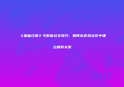 《热血江湖》弓职业社交技巧：如何在游戏社区中建立良好关系
