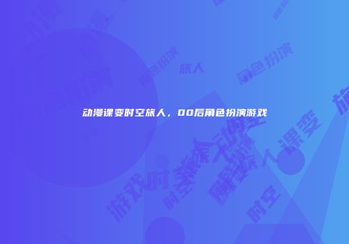 动漫课变时空旅人，00后角色扮演游戏