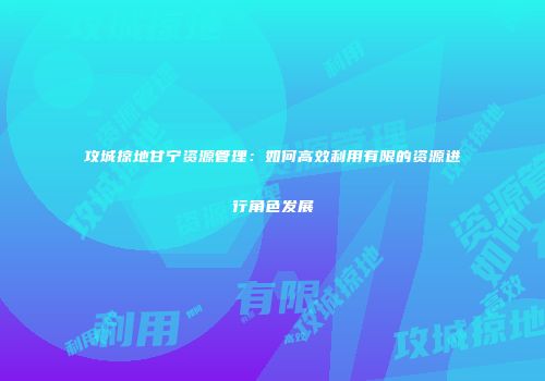 攻城掠地甘宁资源管理：如何高效利用有限的资源进行角色发展