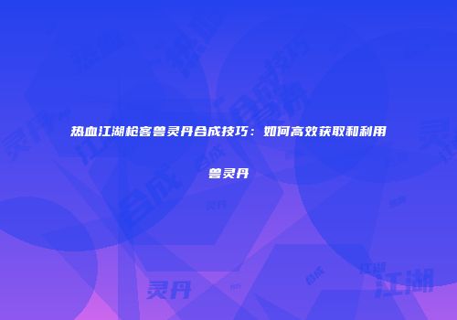 热血江湖枪客兽灵丹合成技巧：如何高效获取和利用兽灵丹