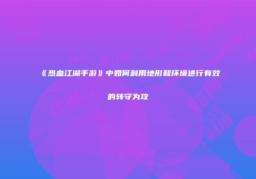 《热血江湖手游》中如何利用地形和环境进行有效的转守为攻