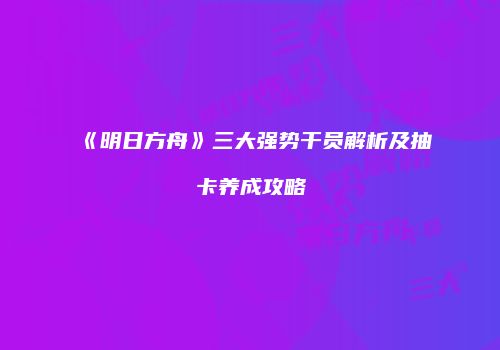 《明日方舟》三大强势干员解析及抽卡养成攻略