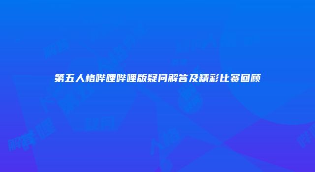 第五人格哔哩哔哩版疑问解答及精彩比赛回顾