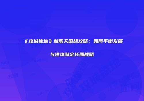 《攻城掠地》新服天国战攻略：如何平衡发展与进攻制定长期战略