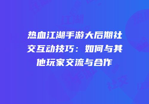 热血江湖手游大后期社交互动技巧：如何与其他玩家交流与合作
